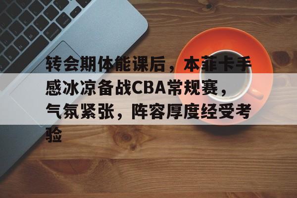 开云娱乐-包含转会期体能课后，本菲卡手感冰凉备战CBA常规赛，气氛紧张，阵容厚度经受考验的词条
