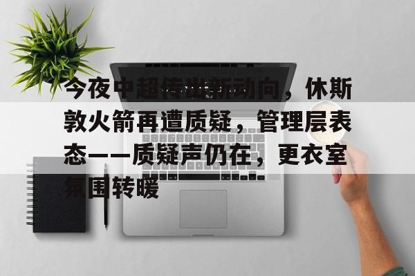 APP下载-今夜中超传出新动向，休斯敦火箭再遭质疑，管理层表态——质疑声仍在，更衣室氛围转暖的简单介绍